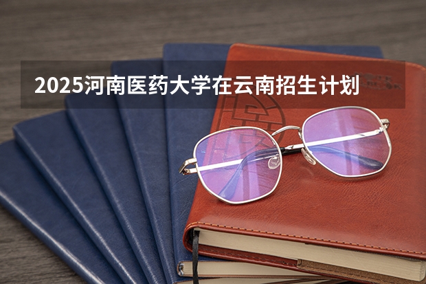 2025河南医药大学在云南招生计划完整版（专业+人数+学费）2026志愿填报参考