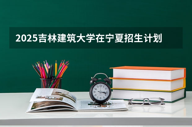 2025吉林建筑大学在宁夏招生计划完整版（专业+人数+学费）2026志愿填报参考