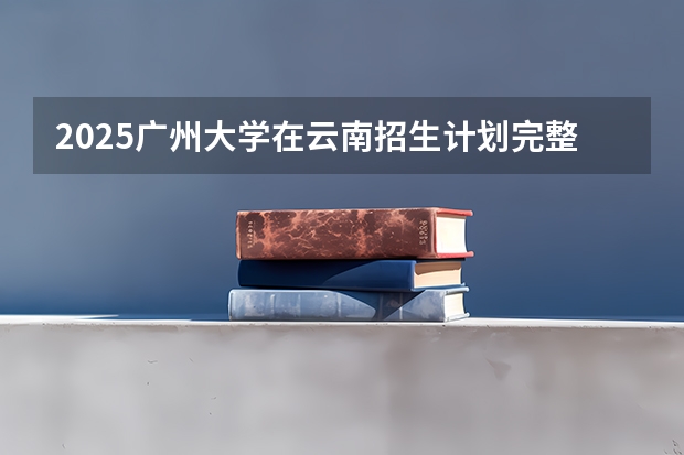 2025广州大学在云南招生计划完整版（专业+人数+学费）2026志愿填报参考