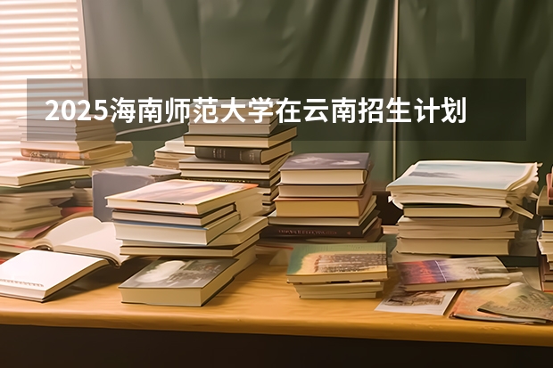 2025海南师范大学在云南招生计划完整版（专业+人数+学费）2026志愿填报参考