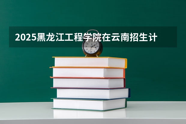 2025黑龙江工程学院在云南招生计划完整版（专业+人数+学费）2026志愿填报参考