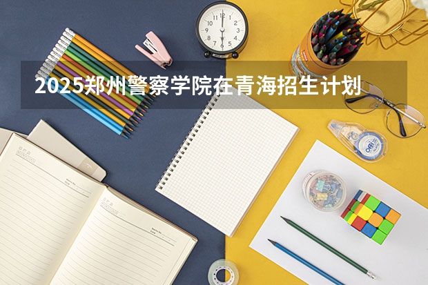 2025郑州警察学院在青海招生计划完整版（专业+人数+学费）2026志愿填报参考