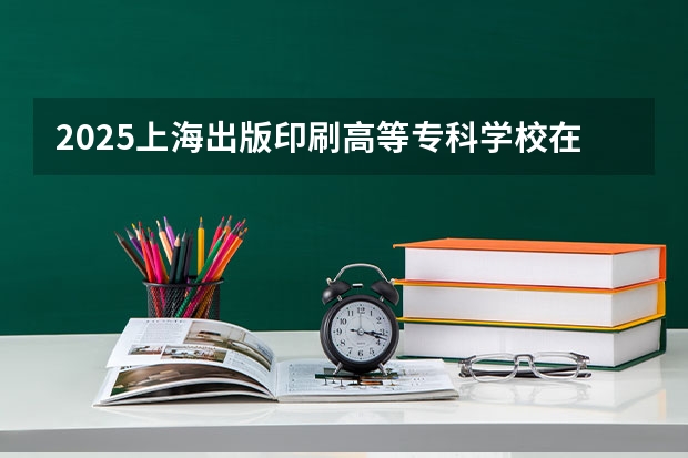 2025上海出版印刷高等专科学校在青海招生计划完整版（专业+人数+学费）2026志愿填报参考