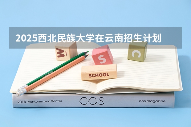 2025西北民族大学在云南招生计划完整版（专业+人数+学费）2026志愿填报参考