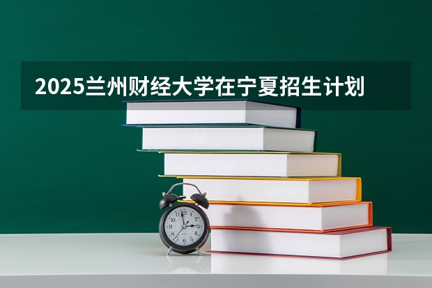 2025兰州财经大学在宁夏招生计划完整版（专业+人数+学费）2026志愿填报参考