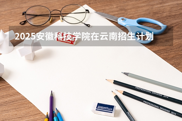 2025安徽科技学院在云南招生计划完整版（专业+人数+学费）2026志愿填报参考