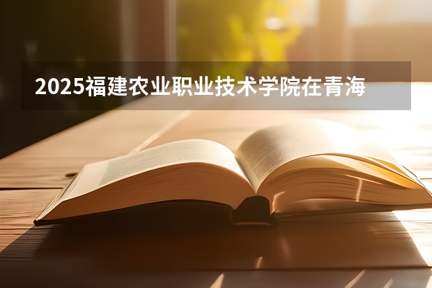 2025福建农业职业技术学院在青海招生计划完整版（专业+人数+学费）2026志愿填报参考