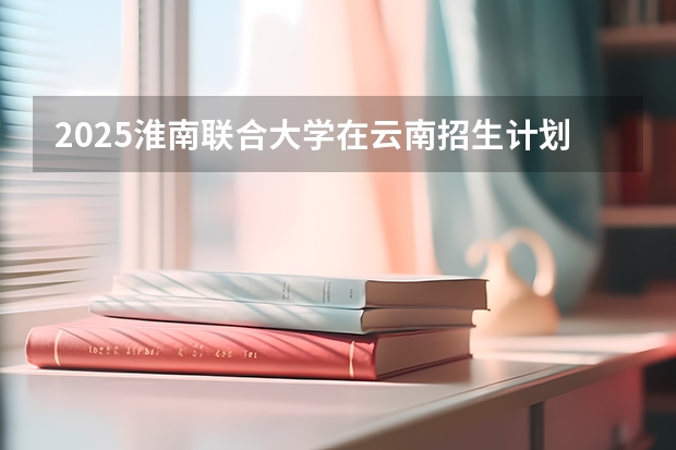 2025淮南联合大学在云南招生计划完整版（专业+人数+学费）2026志愿填报参考