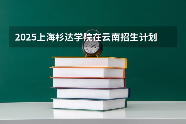 2025上海杉达学院在云南招生计划完整版（专业+人数+学费）2026志愿填报参考