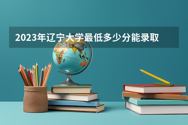 2023年辽宁大学最低多少分能录取(近三年录取分数线汇总)