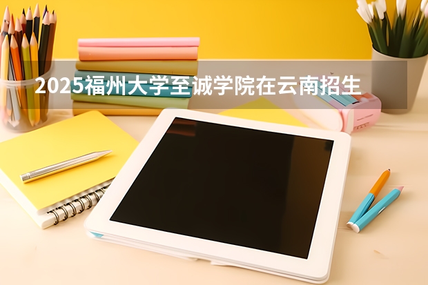 2025福州大学至诚学院在云南招生计划完整版（专业+人数+学费）2026志愿填报参考