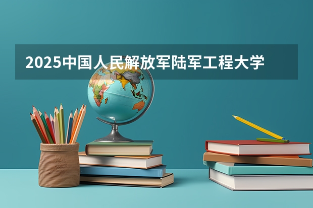 2025中国人民解放军陆军工程大学在宁夏招生计划完整版（专业+人数+学费）2026志愿填报参考