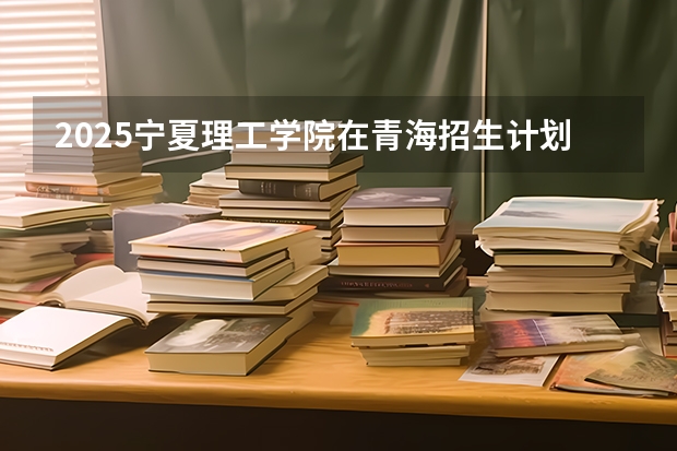 2025宁夏理工学院在青海招生计划完整版（专业+人数+学费）2026志愿填报参考