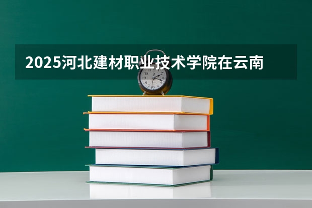 2025河北建材职业技术学院在云南招生计划完整版（专业+人数+学费）2026志愿填报参考