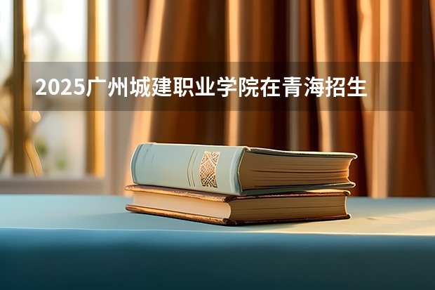 2025广州城建职业学院在青海招生计划完整版（专业+人数+学费）2026志愿填报参考