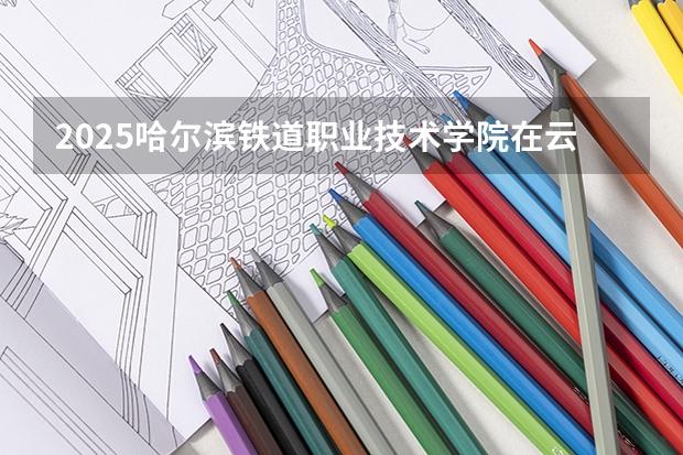 2025哈尔滨铁道职业技术学院在云南招生计划完整版（专业+人数+学费）2026志愿填报参考
