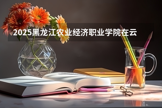 2025黑龙江农业经济职业学院在云南招生计划完整版（专业+人数+学费）2026志愿填报参考