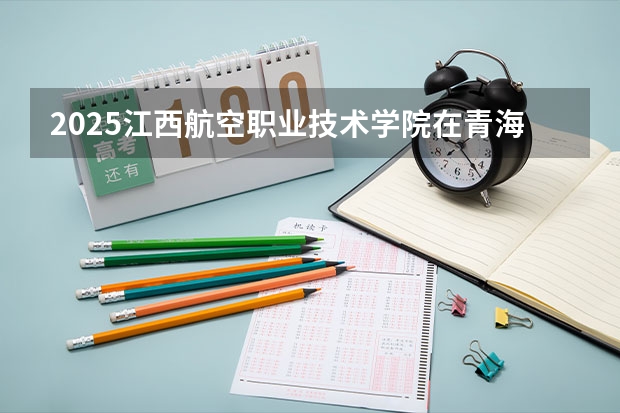 2025江西航空职业技术学院在青海招生计划完整版（专业+人数+学费）2026志愿填报参考