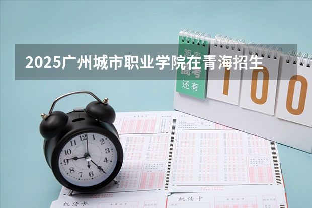 2025广州城市职业学院在青海招生计划完整版（专业+人数+学费）2026志愿填报参考