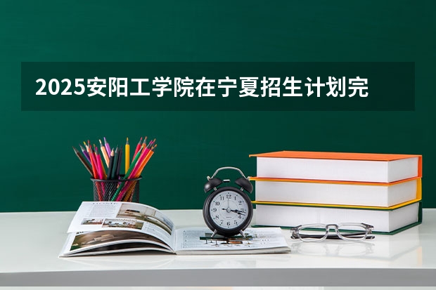 2025安阳工学院在宁夏招生计划完整版（专业+人数+学费）2026志愿填报参考
