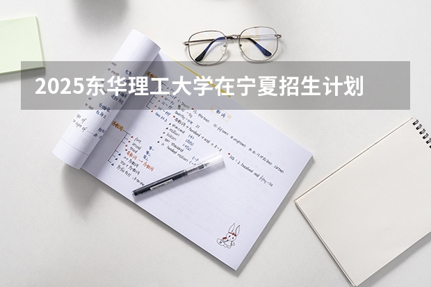 2025东华理工大学在宁夏招生计划完整版（专业+人数+学费）2026志愿填报参考