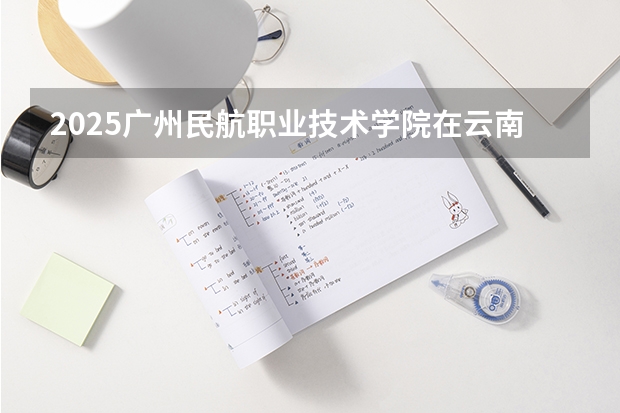 2025广州民航职业技术学院在云南招生计划完整版（专业+人数+学费）2026志愿填报参考