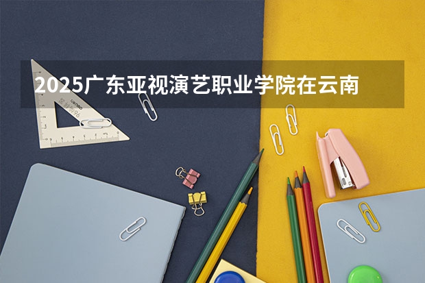 2025广东亚视演艺职业学院在云南招生计划完整版（专业+人数+学费）2026志愿填报参考