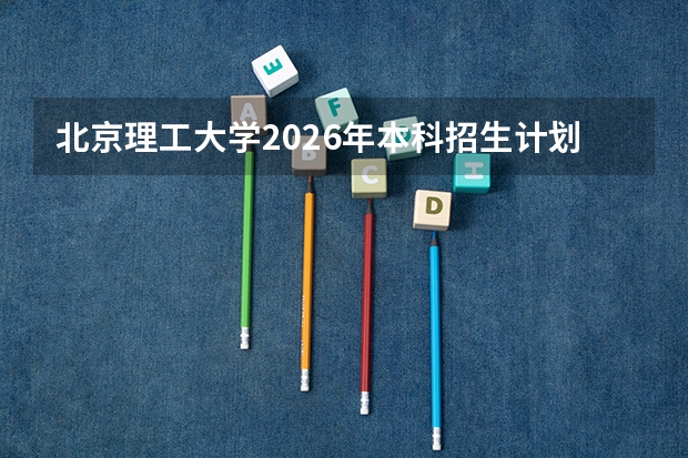 北京理工大学2026年本科招生计划-招生专业及录取政策详解