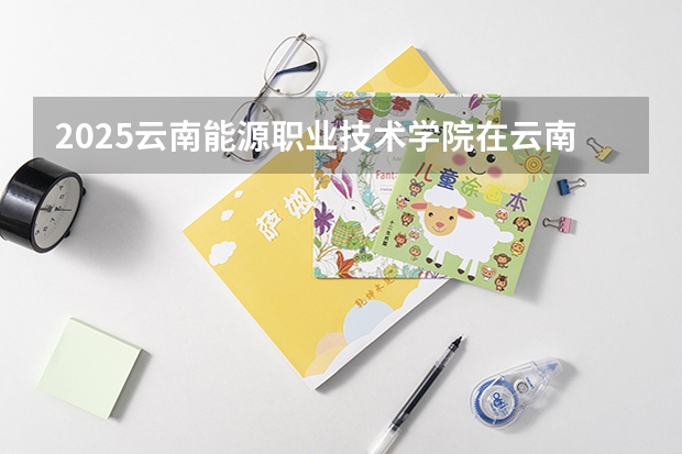 2025云南能源职业技术学院在云南招生计划完整版（专业+人数+学费）2026志愿填报参考