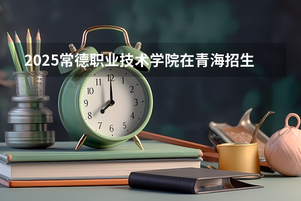 2025常德职业技术学院在青海招生计划完整版（专业+人数+学费）2026志愿填报参考