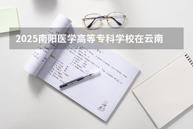 2025南阳医学高等专科学校在云南招生计划完整版（专业+人数+学费）2026志愿填报参考