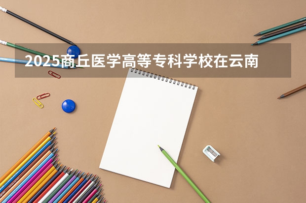 2025商丘医学高等专科学校在云南招生计划完整版（专业+人数+学费）2026志愿填报参考