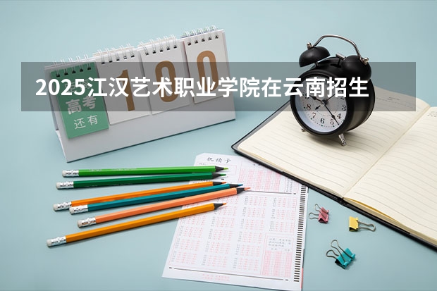 2025江汉艺术职业学院在云南招生计划完整版（专业+人数+学费）2026志愿填报参考