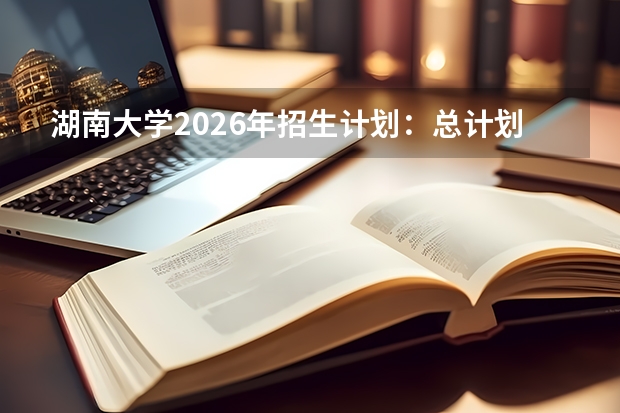 湖南大学2026年招生计划：总计划约5462人及选科要求解析