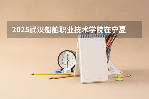 2025武汉船舶职业技术学院在宁夏招生计划完整版（专业+人数+学费）2026志愿填报参考