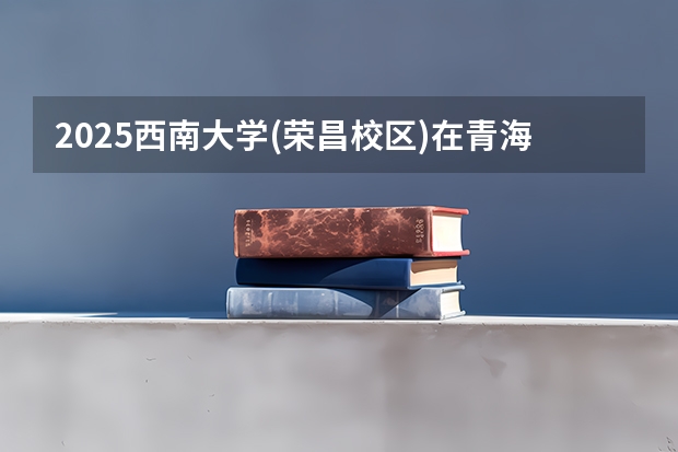 2025西南大学(荣昌校区)在青海招生计划完整版（专业+人数+学费）2026志愿填报参考