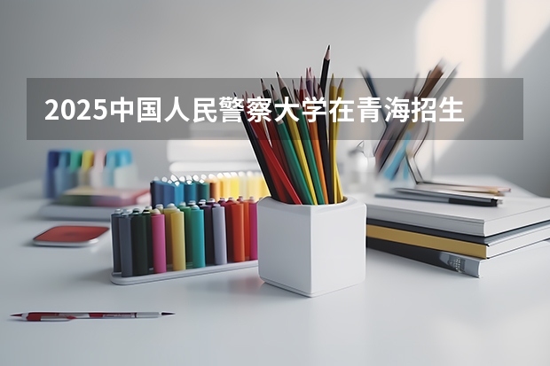 2025中国人民警察大学在青海招生计划完整版（专业+人数+学费）2026志愿填报参考