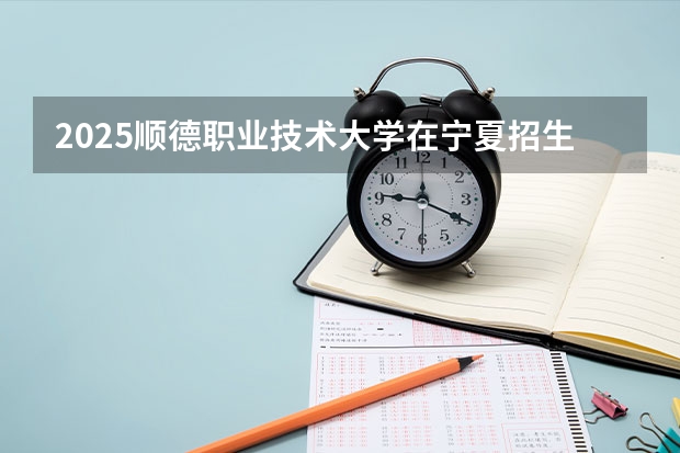 2025顺德职业技术大学在宁夏招生计划完整版（专业+人数+学费）2026志愿填报参考