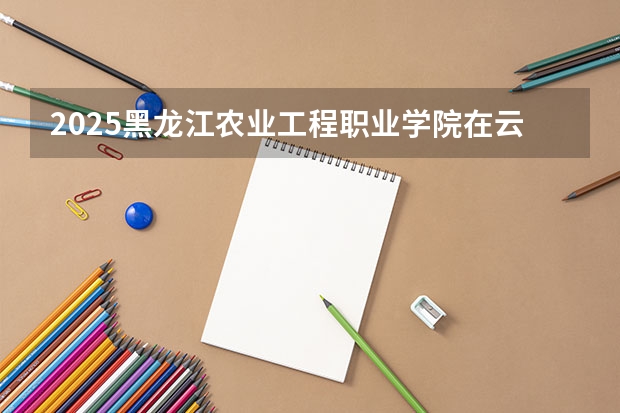 2025黑龙江农业工程职业学院在云南招生计划完整版（专业+人数+学费）2026志愿填报参考