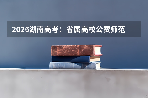 2026湖南高考：省属高校公费师范生招生计划及分配政策