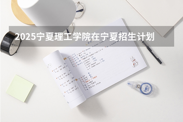 2025宁夏理工学院在宁夏招生计划完整版（专业+人数+学费）2026志愿填报参考