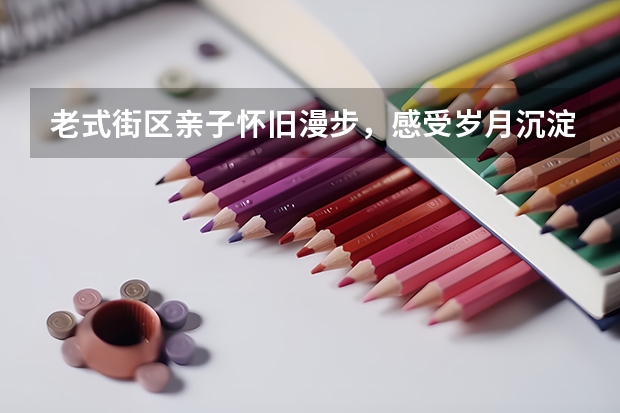 老式街区亲子怀旧漫步，感受岁月沉淀的城市风貌