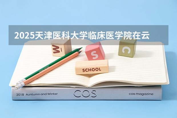 2025天津医科大学临床医学院在云南招生计划完整版（专业+人数+学费）2026志愿填报参考