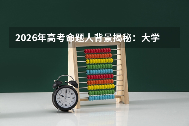 2026年高考命题人背景揭秘：大学教师与高中教师比例