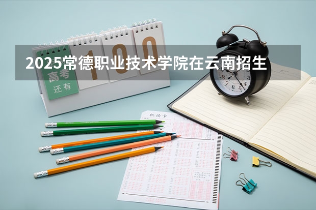 2025常德职业技术学院在云南招生计划完整版（专业+人数+学费）2026志愿填报参考
