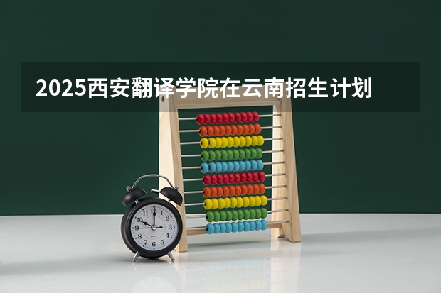 2025西安翻译学院在云南招生计划完整版（专业+人数+学费）2026志愿填报参考