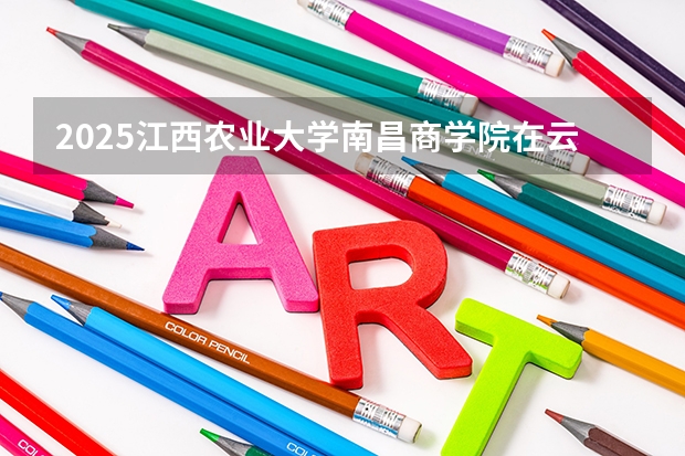 2025江西农业大学南昌商学院在云南招生计划完整版（专业+人数+学费）2026志愿填报参考
