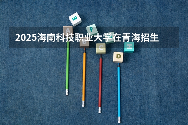 2025海南科技职业大学在青海招生计划完整版（专业+人数+学费）2026志愿填报参考