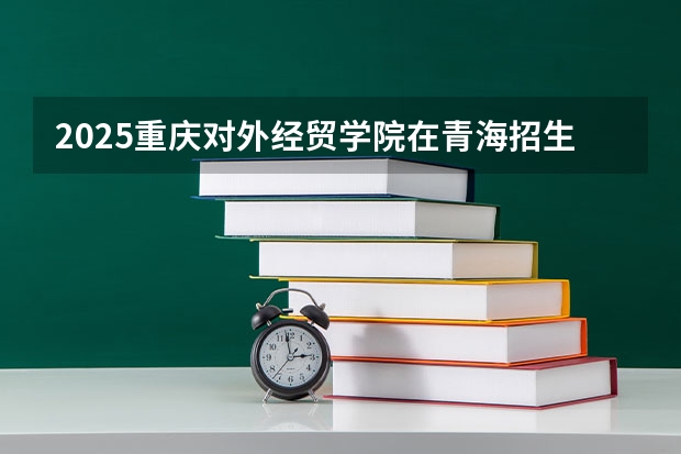 2025重庆对外经贸学院在青海招生计划完整版（专业+人数+学费）2026志愿填报参考