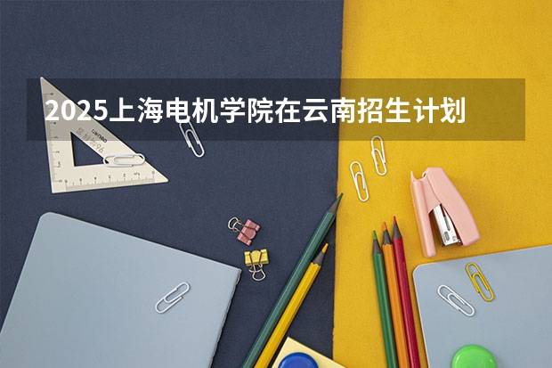 2025上海电机学院在云南招生计划完整版（专业+人数+学费）2026志愿填报参考